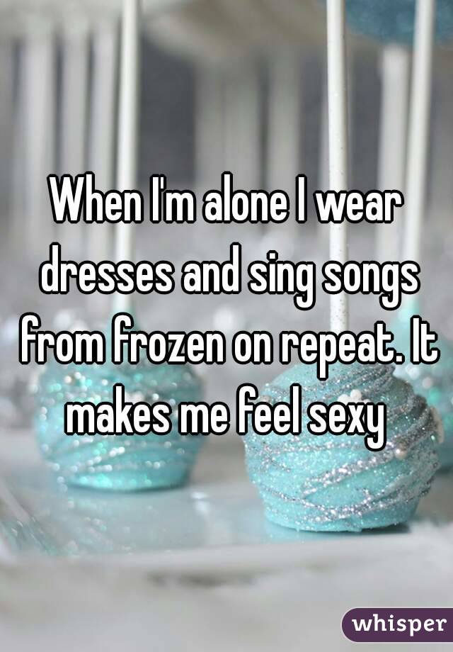 When I'm alone I wear dresses and sing songs from frozen on repeat. It makes me feel sexy 