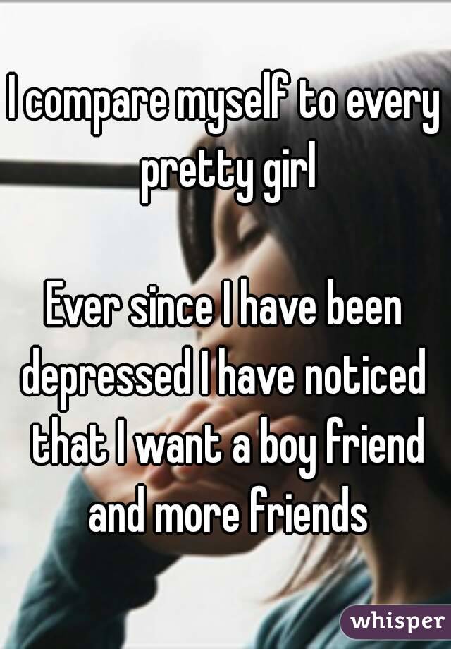 I compare myself to every pretty girl

Ever since I have been depressed I have noticed  that I want a boy friend and more friends