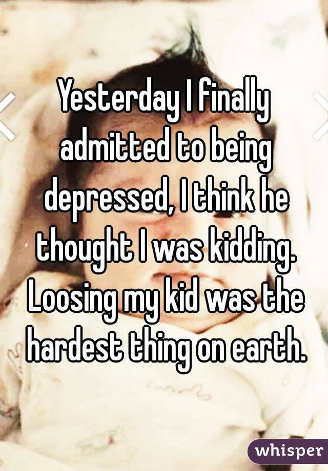 Yesterday I finally admitted to being depressed, I think he thought I was kidding. Loosing my kid was the hardest thing on earth.