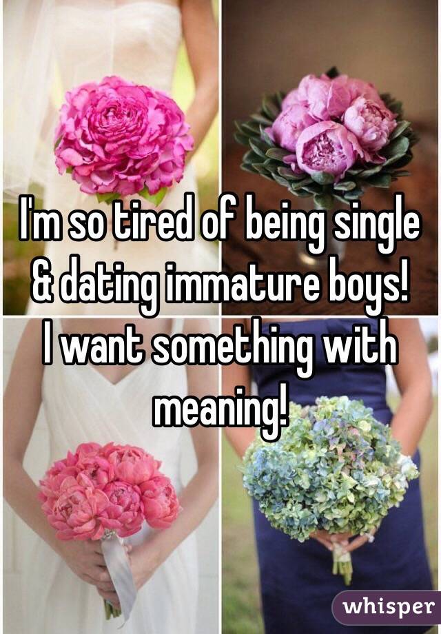I'm so tired of being single & dating immature boys! 
I want something with meaning! 