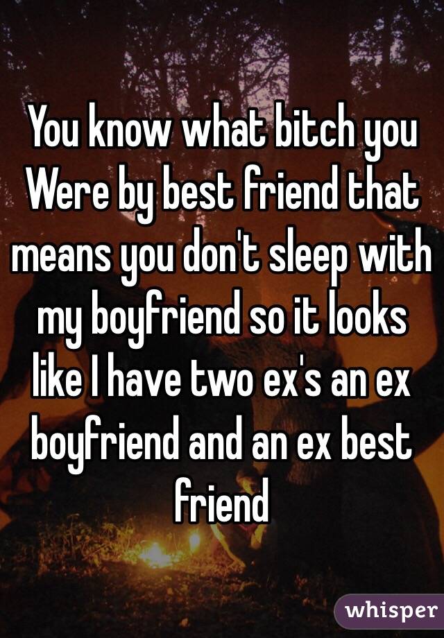 You know what bitch you Were by best friend that means you don't sleep with my boyfriend so it looks like I have two ex's an ex boyfriend and an ex best friend 