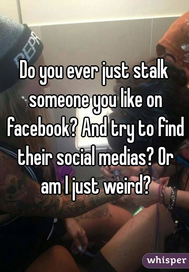 Do you ever just stalk someone you like on facebook? And try to find their social medias? Or am I just weird?