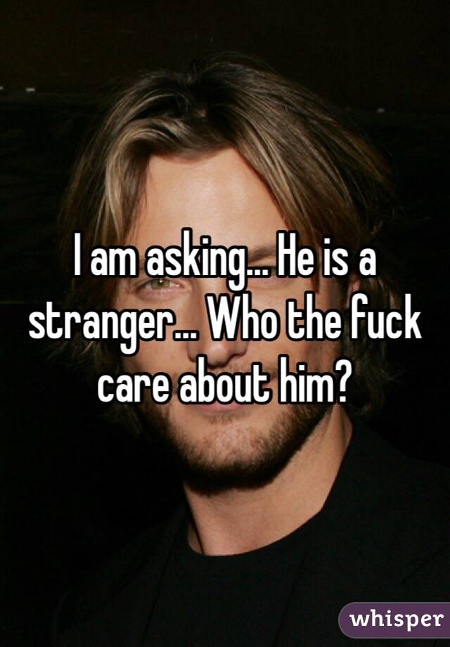 I am asking... He is a stranger... Who the fuck care about him?