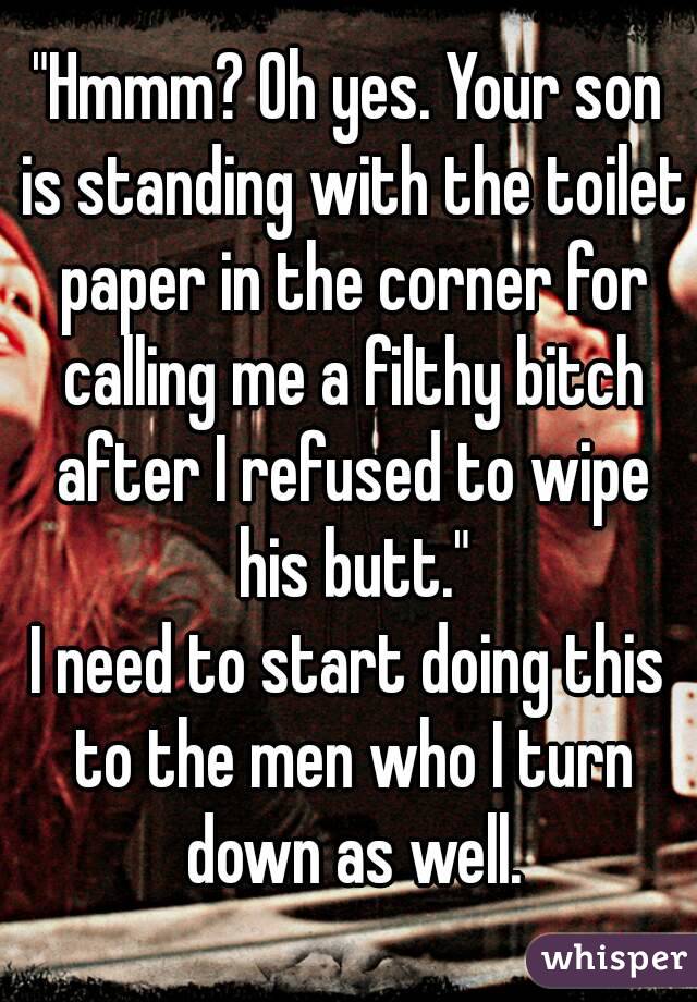 "Hmmm? Oh yes. Your son is standing with the toilet paper in the corner for calling me a filthy bitch after I refused to wipe his butt."
I need to start doing this to the men who I turn down as well.