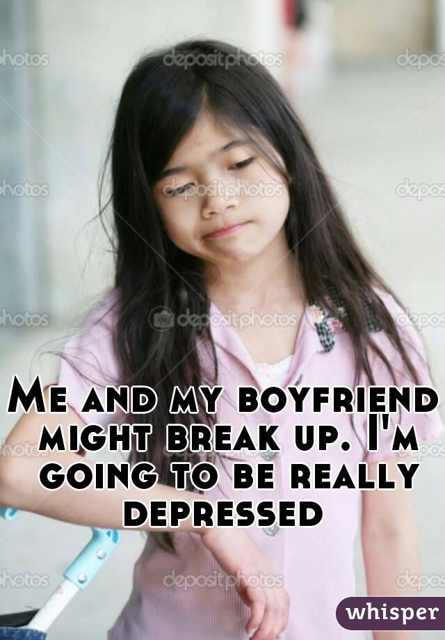 Me and my boyfriend might break up. I'm going to be really depressed 
