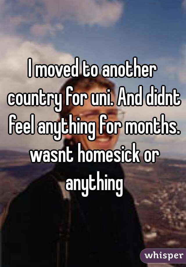 I moved to another country for uni. And didnt feel anything for months. wasnt homesick or anything