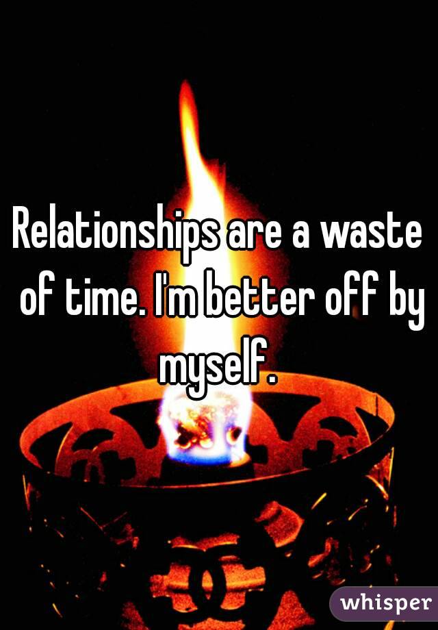 Relationships are a waste of time. I'm better off by myself. 