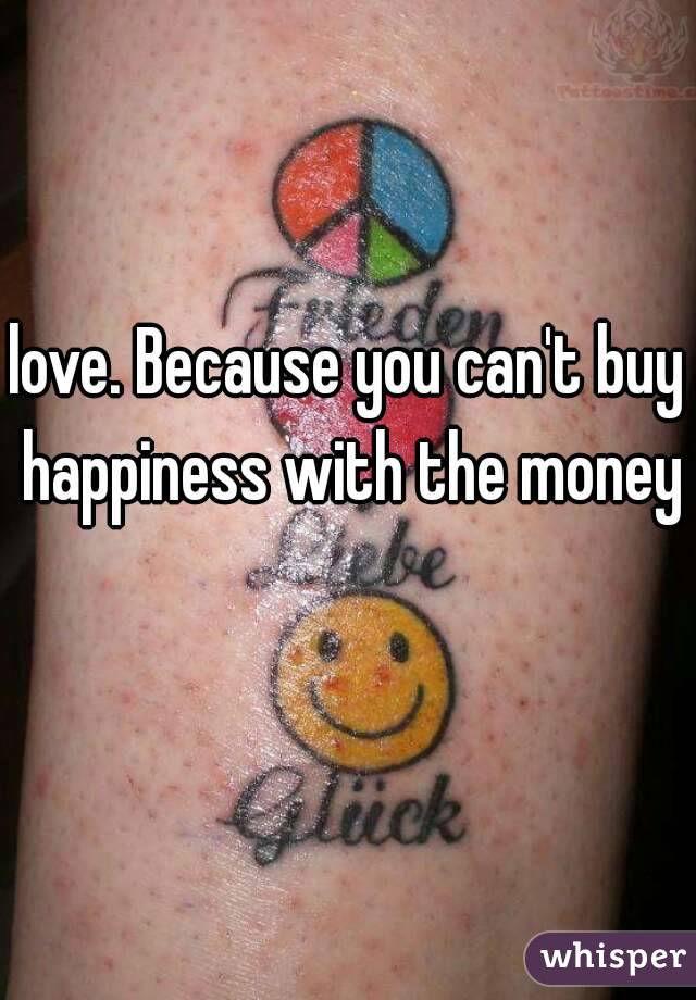 love. Because you can't buy happiness with the money 