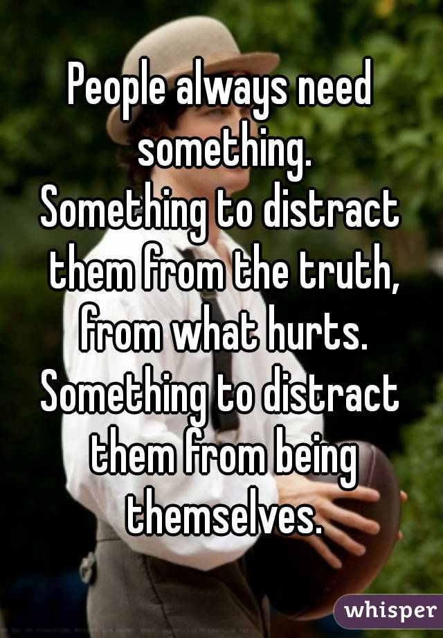 People always need something.
Something to distract them from the truth, from what hurts.
Something to distract them from being themselves.
