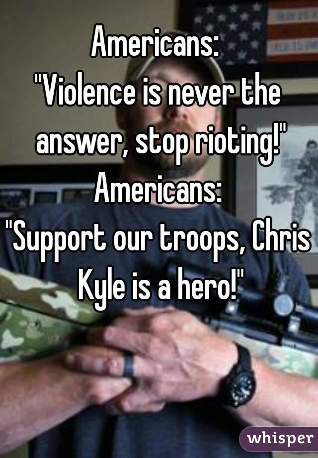Americans: 
"Violence is never the answer, stop rioting!"
Americans:
"Support our troops, Chris Kyle is a hero!"