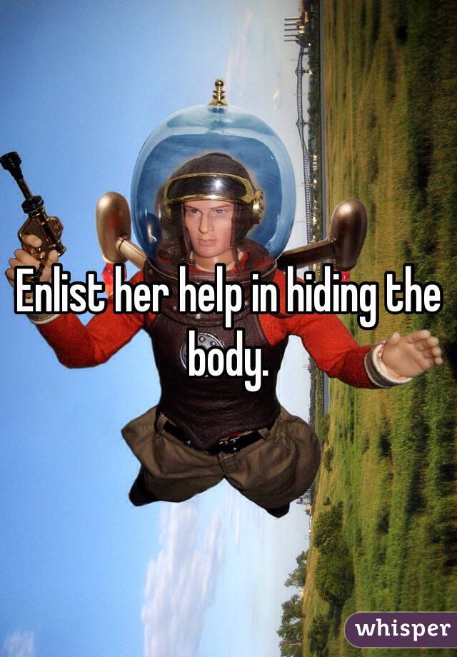 Enlist her help in hiding the body.
