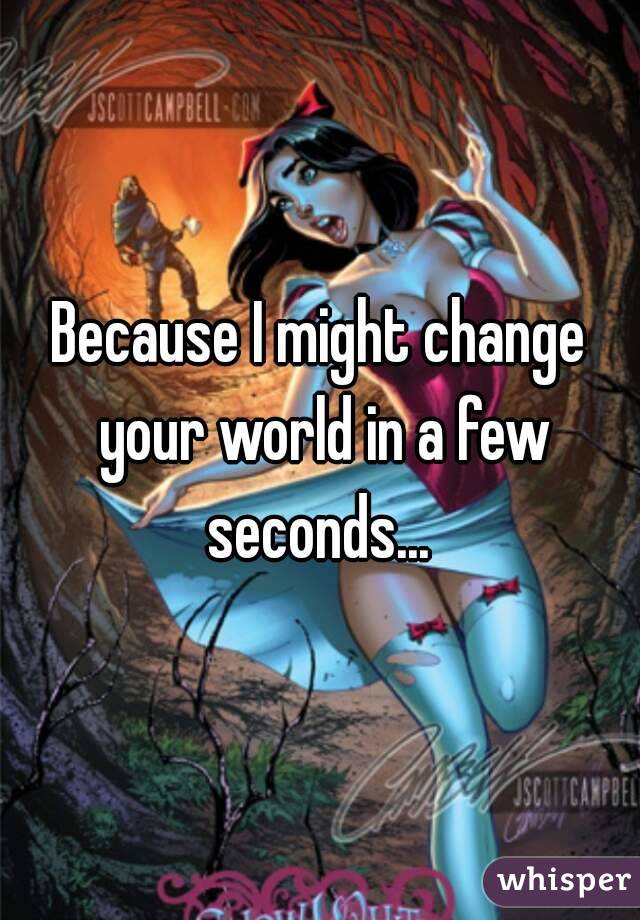 Because I might change your world in a few seconds... 