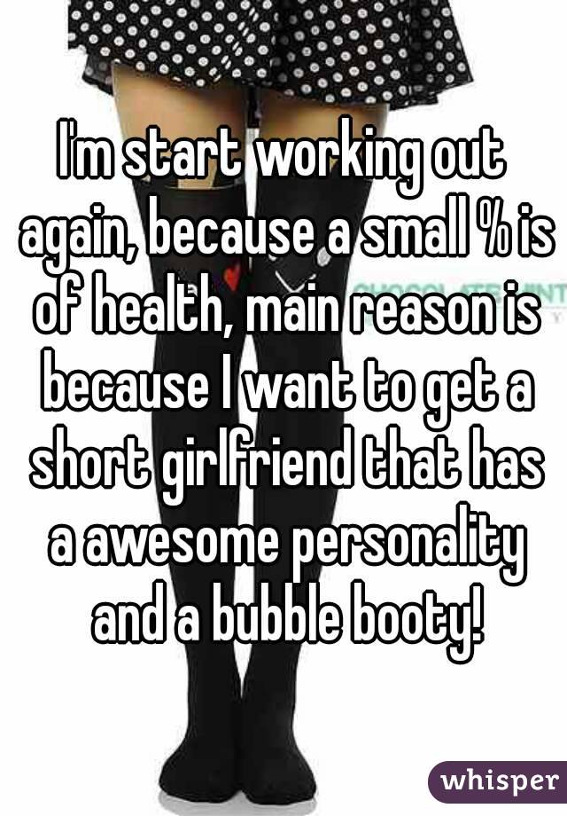 I'm start working out again, because a small % is of health, main reason is because I want to get a short girlfriend that has a awesome personality and a bubble booty!