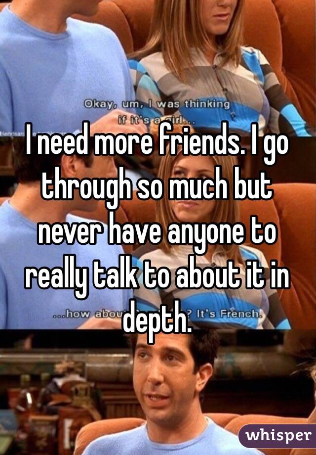 I need more friends. I go through so much but never have anyone to really talk to about it in depth.