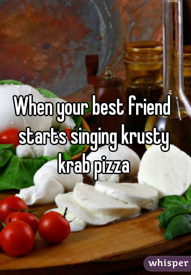 When your best friend starts singing krusty krab pizza