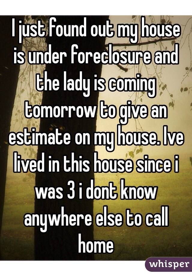 I just found out my house is under foreclosure and the lady is coming tomorrow to give an estimate on my house. Ive lived in this house since i was 3 i dont know anywhere else to call home    