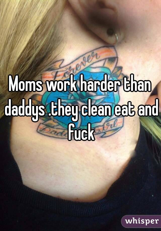 Moms work harder than daddys .they clean eat and fuck