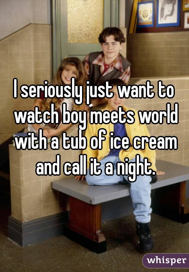 I seriously just want to watch boy meets world with a tub of ice cream and call it a night.