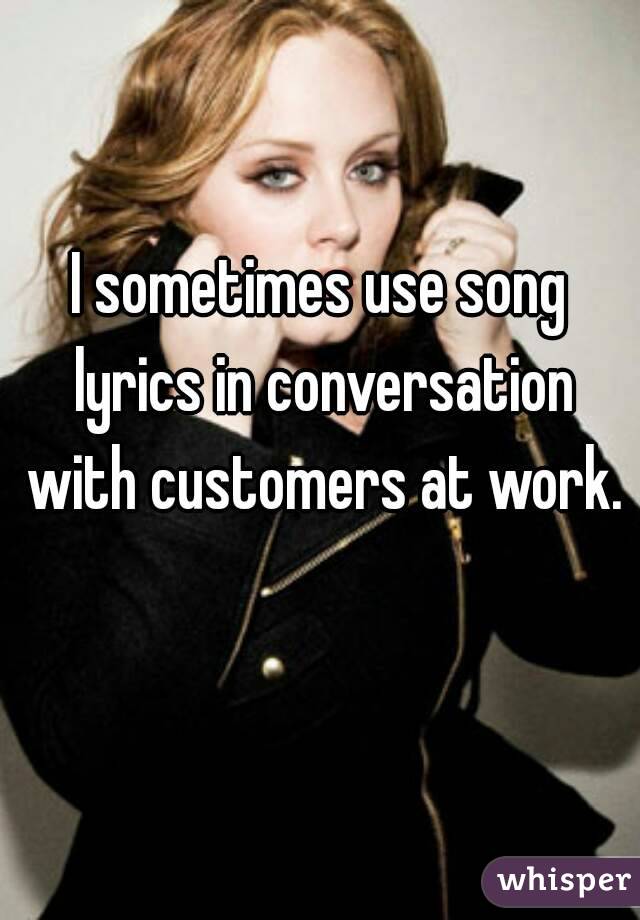 I sometimes use song lyrics in conversation with customers at work. 