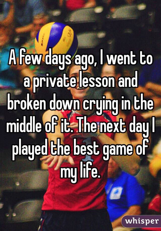 A few days ago, I went to a private lesson and broken down crying in the middle of it. The next day I played the best game of my life.