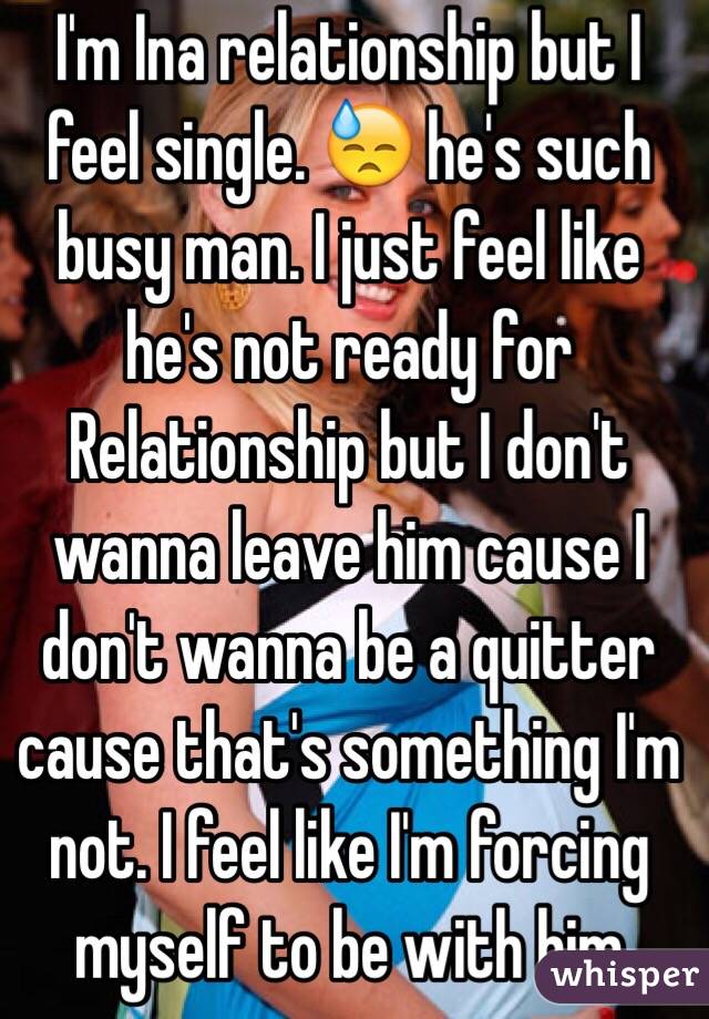I'm Ina relationship but I feel single. 😓 he's such busy man. I just feel like he's not ready for Relationship but I don't wanna leave him cause I don't wanna be a quitter cause that's something I'm not. I feel like I'm forcing myself to be with him 