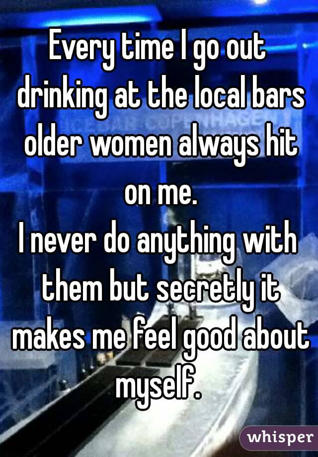 Every time I go out drinking at the local bars older women always hit on me.
I never do anything with them but secretly it makes me feel good about myself. 
