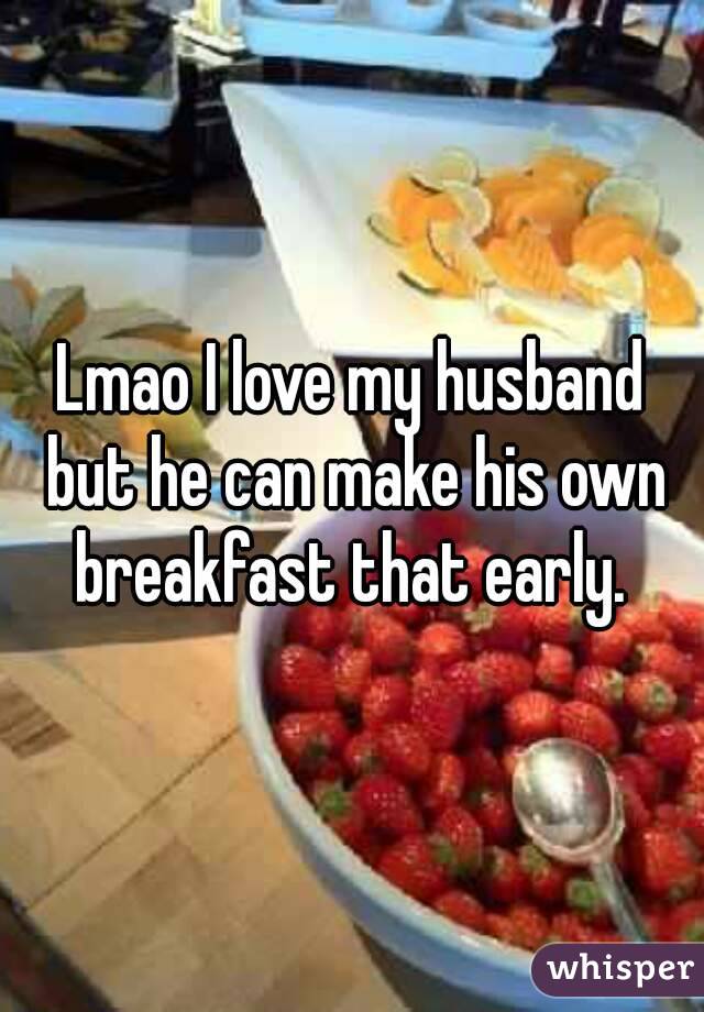 Lmao I love my husband but he can make his own breakfast that early. 