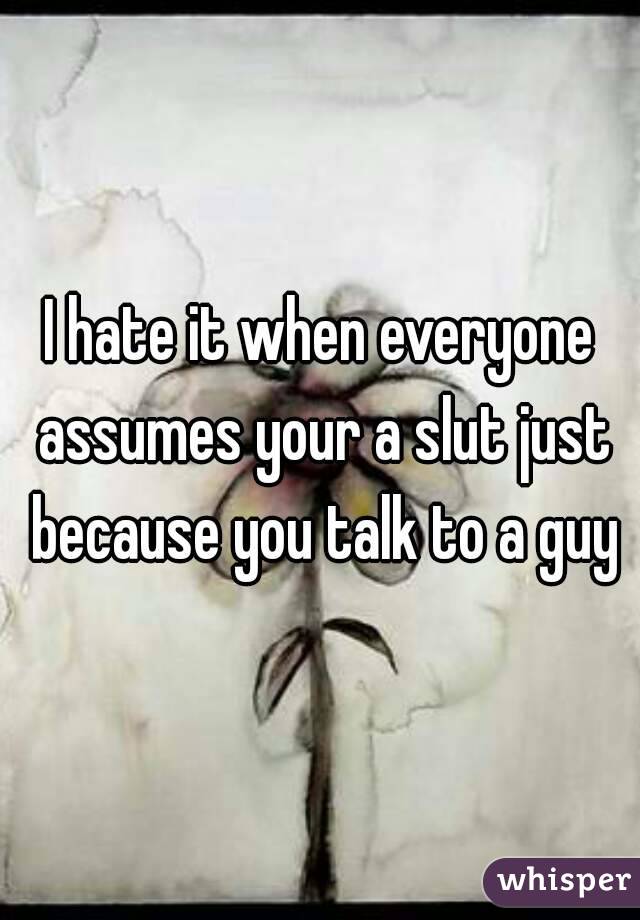 I hate it when everyone assumes your a slut just because you talk to a guy