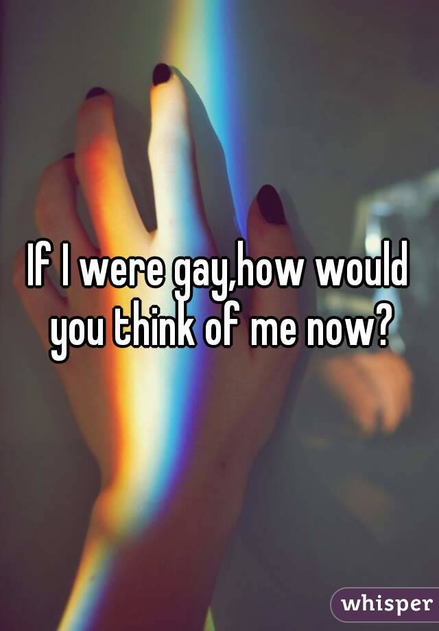 If I were gay,how would you think of me now?
