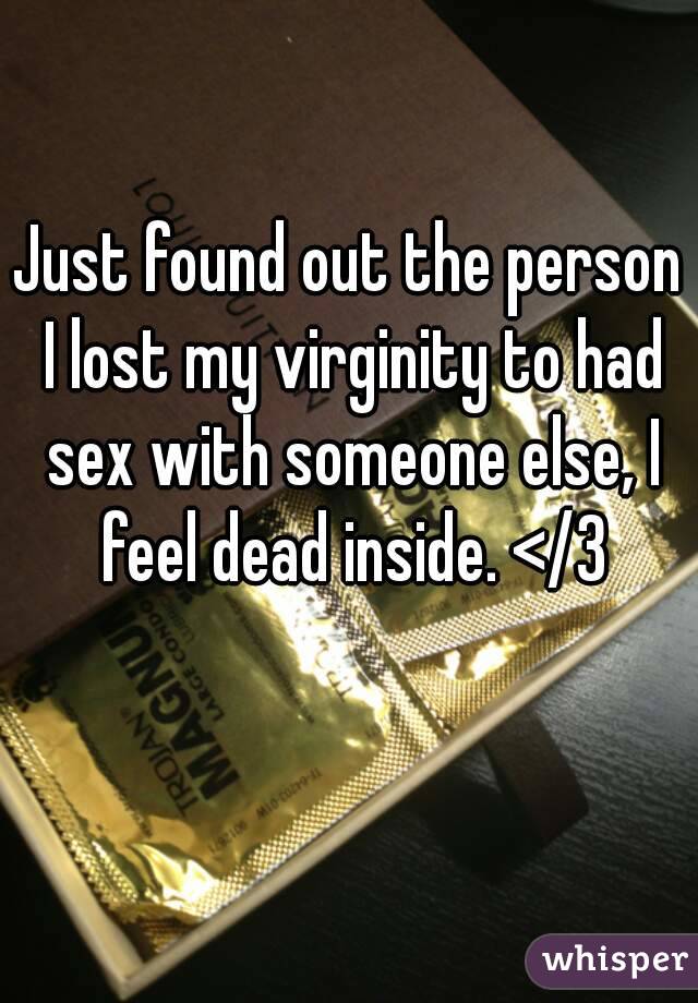 Just found out the person I lost my virginity to had sex with someone else, I feel dead inside. </3