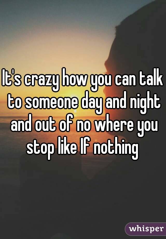 It's crazy how you can talk to someone day and night and out of no where you stop like If nothing 