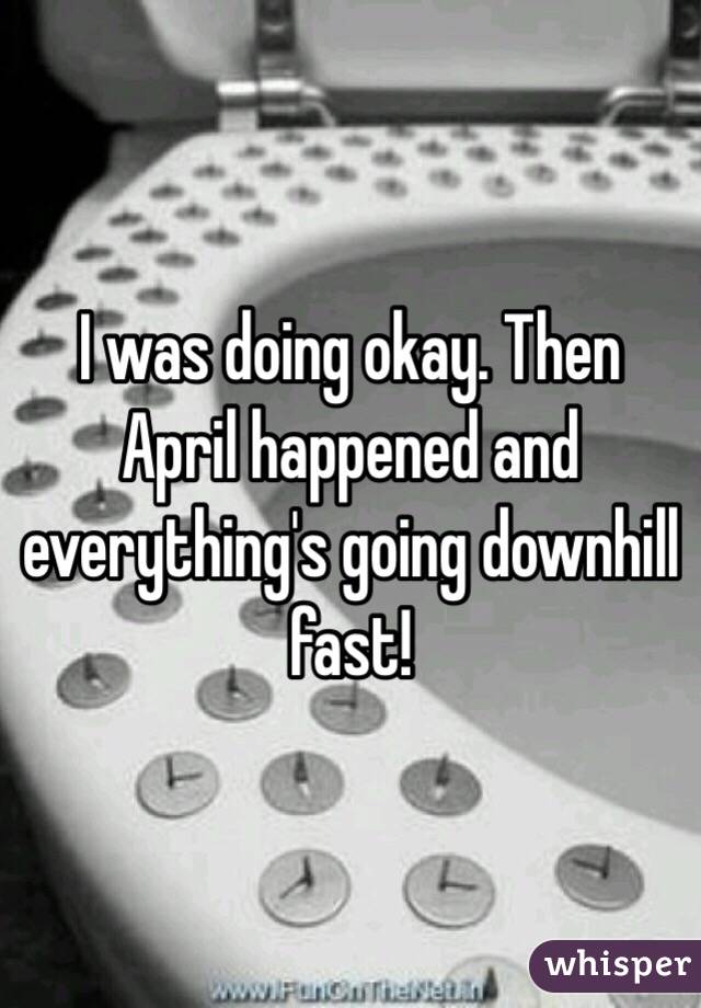 I was doing okay. Then April happened and everything's going downhill fast!