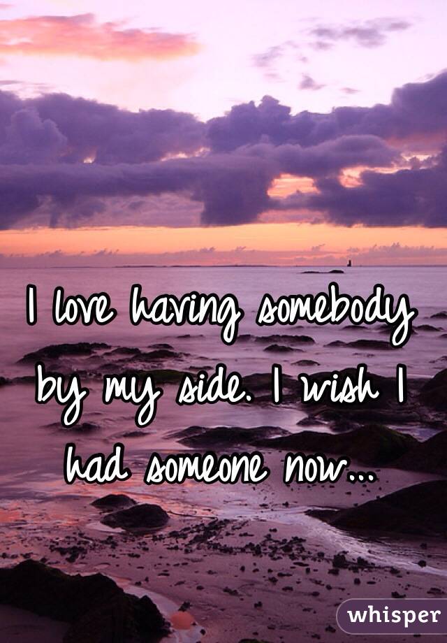I love having somebody by my side. I wish I had someone now...