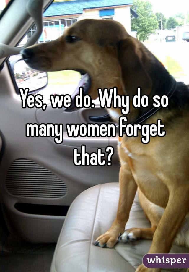 Yes, we do. Why do so many women forget that? 