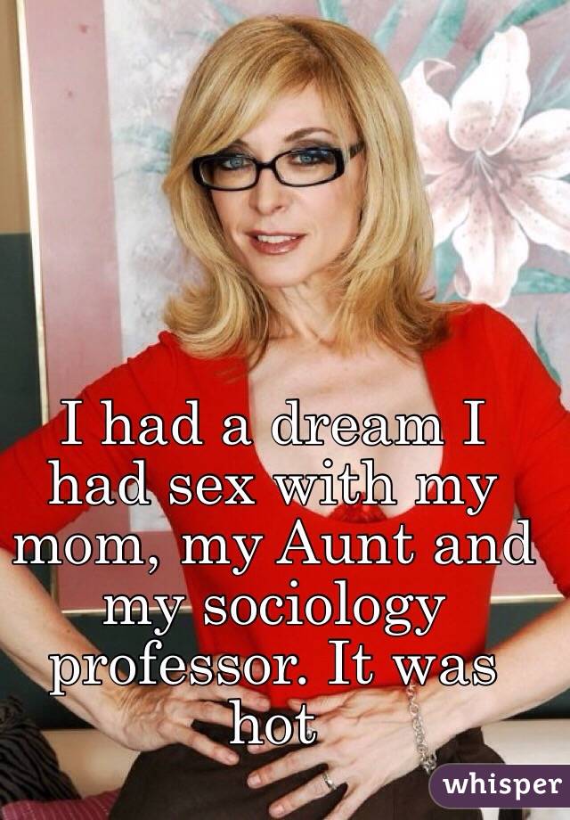 I had a dream I had sex with my mom, my Aunt and my sociology professor. It was hot

