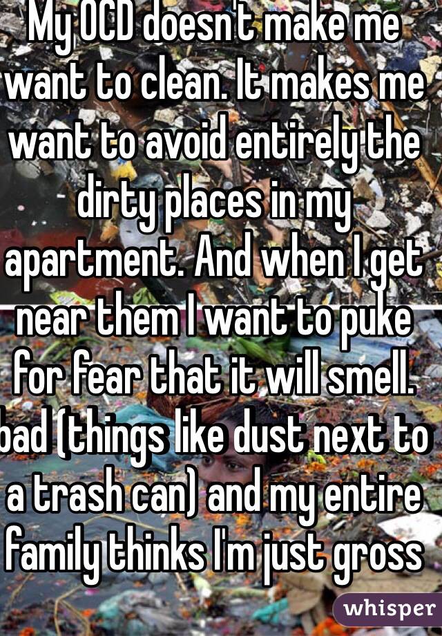 My OCD doesn't make me want to clean. It makes me want to avoid entirely the dirty places in my apartment. And when I get near them I want to puke for fear that it will smell. bad (things like dust next to a trash can) and my entire family thinks I'm just gross  