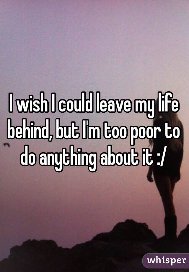 I wish I could leave my life behind, but I'm too poor to do anything about it :/ 