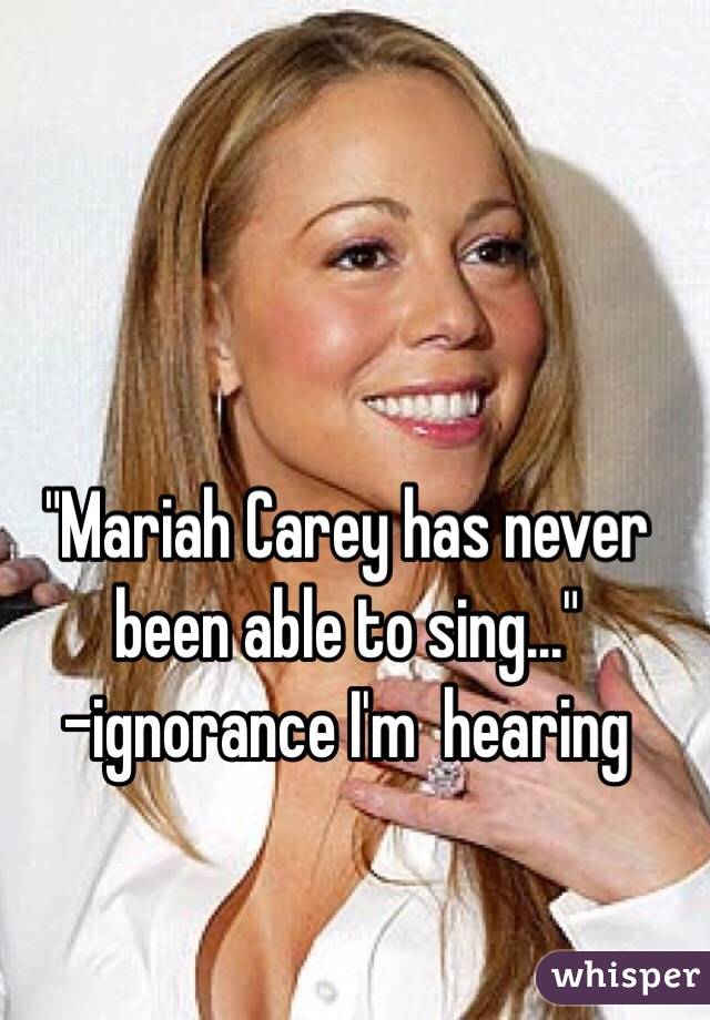"Mariah Carey has never been able to sing..."
-ignorance I'm  hearing 