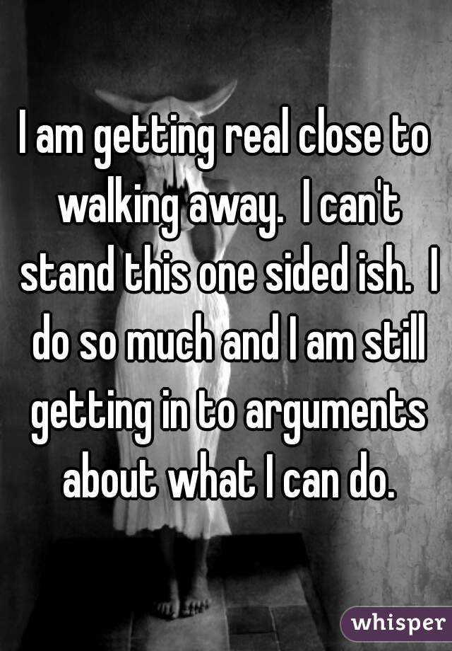 I am getting real close to walking away.  I can't stand this one sided ish.  I do so much and I am still getting in to arguments about what I can do.
