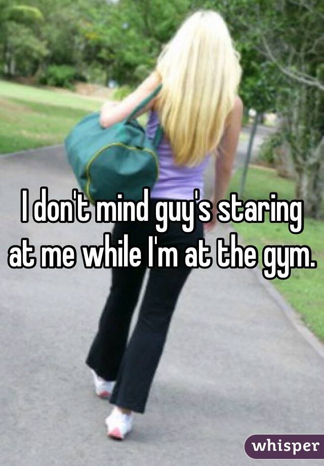 I don't mind guy's staring at me while I'm at the gym. 