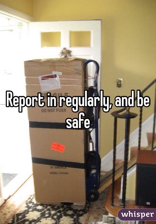 Report in regularly, and be safe