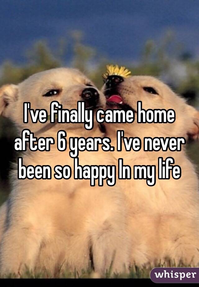 I've finally came home after 6 years. I've never been so happy In my life
