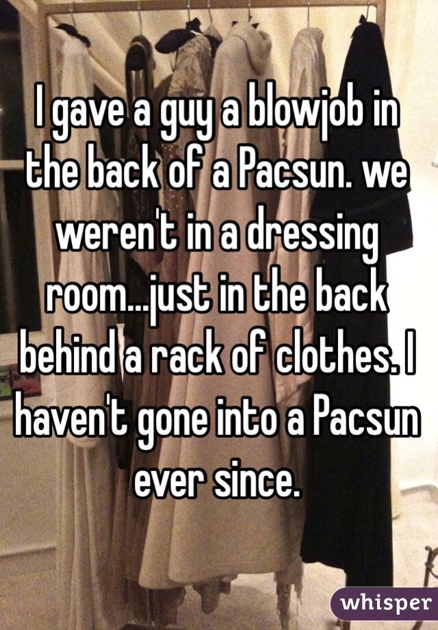 I gave a guy a blowjob in the back of a Pacsun. we weren't in a dressing room...just in the back behind a rack of clothes. I haven't gone into a Pacsun ever since.
