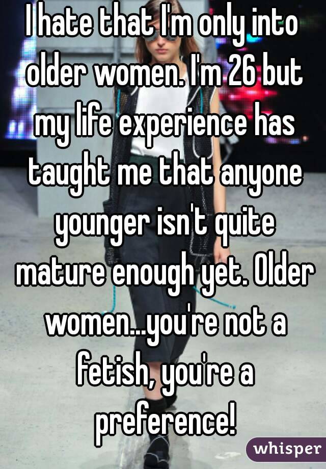 I hate that I'm only into older women. I'm 26 but my life experience has taught me that anyone younger isn't quite mature enough yet. Older women...you're not a fetish, you're a preference!
