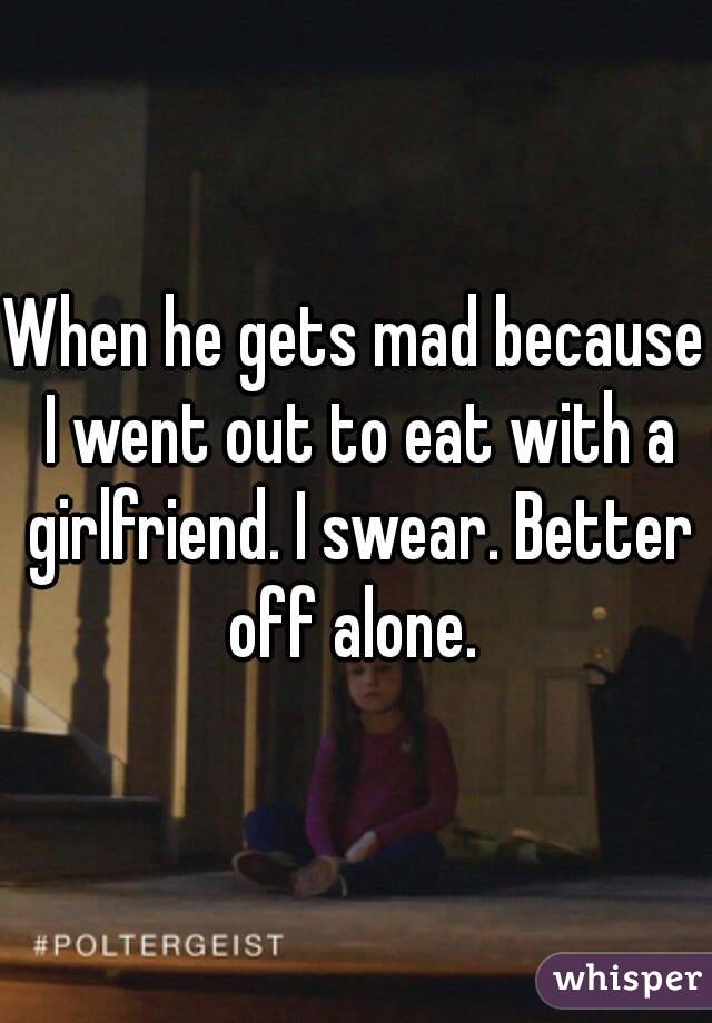 When he gets mad because I went out to eat with a girlfriend. I swear. Better off alone. 