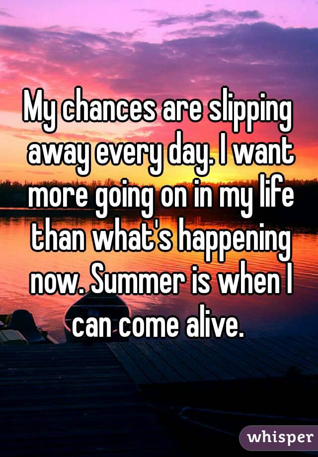 My chances are slipping away every day. I want more going on in my life than what's happening now. Summer is when I can come alive. 
