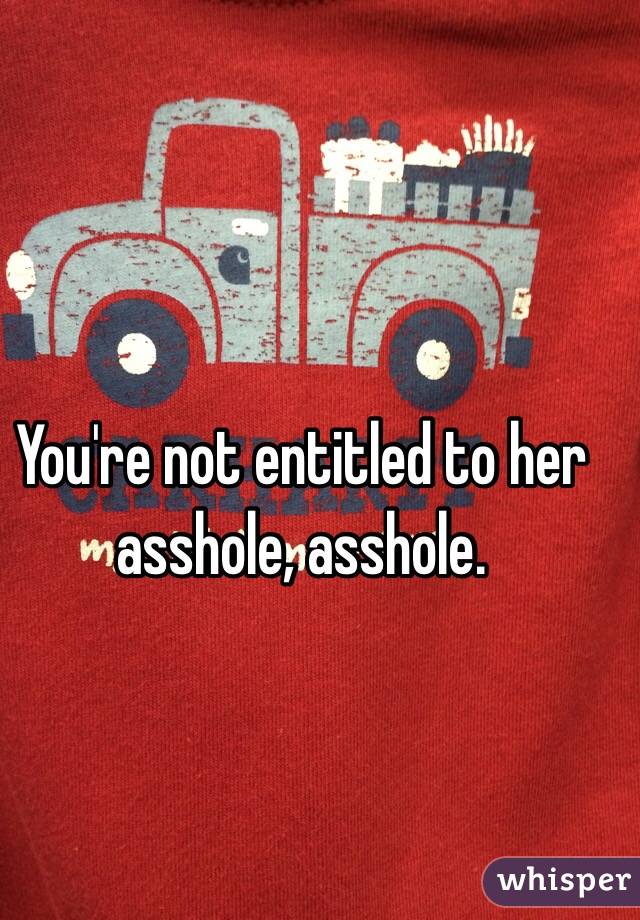 You're not entitled to her asshole, asshole. 