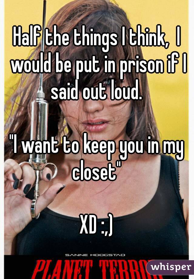Half the things I think,  I would be put in prison if I said out loud. 

"I want to keep you in my closet" 

XD :,)