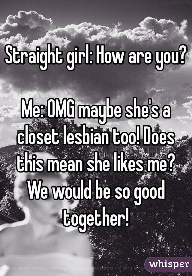 Straight girl: How are you?

Me: OMG maybe she's a closet lesbian too! Does this mean she likes me? We would be so good together!