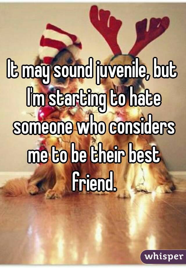 It may sound juvenile, but I'm starting to hate someone who considers me to be their best friend.